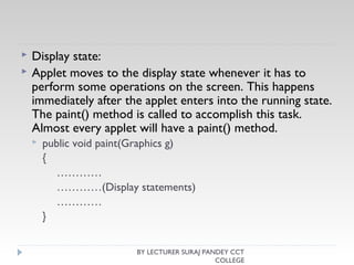  Display state:
 Applet moves to the display state whenever it has to
perform some operations on the screen. This happens
immediately after the applet enters into the running state.
The paint() method is called to accomplish this task.
Almost every applet will have a paint() method.
 public void paint(Graphics g)
{
…………
…………(Display statements)
…………
}
BY LECTURER SURAJ PANDEY CCT
COLLEGE
 