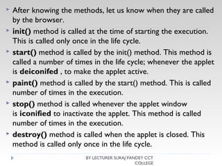  After knowing the methods, let us know when they are called
by the browser.
 init() method is called at the time of starting the execution.
This is called only once in the life cycle.
 start() method is called by the init() method. This method is
called a number of times in the life cycle; whenever the applet
is deiconifed , to make the applet active.
 paint() method is called by the start() method. This is called
number of times in the execution.
 stop() method is called whenever the applet window
is iconified to inactivate the applet. This method is called
number of times in the execution.
 destroy() method is called when the applet is closed. This
method is called only once in the life cycle.
BY LECTURER SURAJ PANDEY CCT
COLLEGE
 