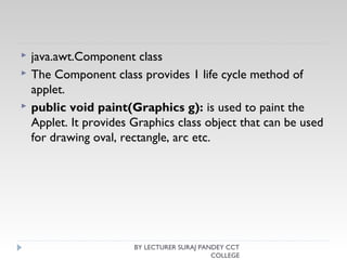  java.awt.Component class
 The Component class provides 1 life cycle method of
applet.
 public void paint(Graphics g): is used to paint the
Applet. It provides Graphics class object that can be used
for drawing oval, rectangle, arc etc.
BY LECTURER SURAJ PANDEY CCT
COLLEGE
 