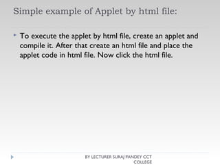 Simple example of Applet by html file:
 To execute the applet by html file, create an applet and
compile it. After that create an html file and place the
applet code in html file. Now click the html file.
BY LECTURER SURAJ PANDEY CCT
COLLEGE
 