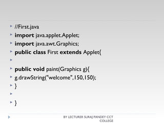  //First.java  
 import java.applet.Applet;  
 import java.awt.Graphics;  
 public class First extends Applet{  
   
 public void paint(Graphics g){  
 g.drawString("welcome",150,150);  
 }  
   
 }  
BY LECTURER SURAJ PANDEY CCT
COLLEGE
 