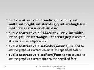  public abstract void drawArc(int x, int y, int
width, int height, int startAngle, int arcAngle): is
used draw a circular or elliptical arc.
 public abstract void fillArc(int x, int y, int width,
int height, int startAngle, int arcAngle): is used to
fill a circular or elliptical arc.
 public abstract void setColor(Color c): is used to
set the graphics current color to the specified color.
 public abstract void setFont(Font font): is used to
set the graphics current font to the specified font.
BY LECTURER SURAJ PANDEY CCT
COLLEGE
 