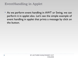EventHandling in Applet
 As we perform event handling in AWT or Swing, we can
perform it in applet also. Let's see the simple example of
event handling in applet that prints a message by click on
the button.
BY LECTURER SURAJ PANDEY CCT
COLLEGE
 
