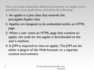 There are some important differences between an applet and a
standalone Java application, including the following:
1. An applet is a Java class that extends the
java.applet.Applet class.
2. Applets are designed to be embedded within an HTML
page.
3. When a user views an HTML page that contains an
applet, the code for the applet is downloaded to the
user's machine.
4. A JVM is required to view an applet. The JVM can be
either a plug-in of the Web browser or a separate
runtime environment.
BY LECTURER SURAJ PANDEY CCT
COLLEGE
 