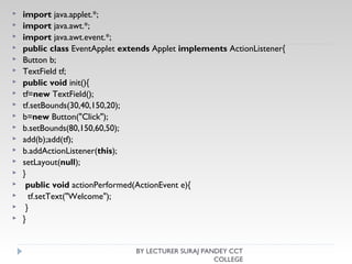  import java.applet.*;  
 import java.awt.*;  
 import java.awt.event.*;  
 public class EventApplet extends Applet implements ActionListener{  
 Button b;  
 TextField tf;  
 public void init(){  
 tf=new TextField();  
 tf.setBounds(30,40,150,20);   
 b=new Button("Click");  
 b.setBounds(80,150,60,50);    
 add(b);add(tf);  
 b.addActionListener(this);   
 setLayout(null);  
 }   
  public void actionPerformed(ActionEvent e){  
   tf.setText("Welcome");  
  }   
 }  
BY LECTURER SURAJ PANDEY CCT
COLLEGE
 
