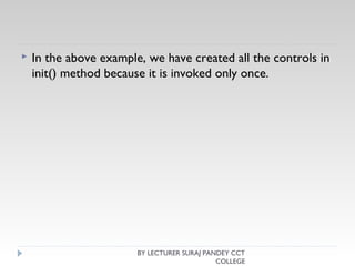  In the above example, we have created all the controls in
init() method because it is invoked only once.
BY LECTURER SURAJ PANDEY CCT
COLLEGE
 