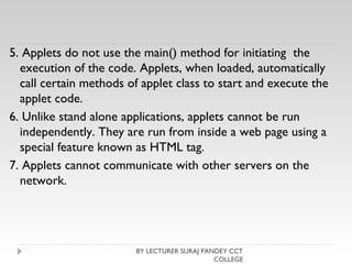 5. Applets do not use the main() method for initiating the
execution of the code. Applets, when loaded, automatically
call certain methods of applet class to start and execute the
applet code.
6. Unlike stand alone applications, applets cannot be run
independently. They are run from inside a web page using a
special feature known as HTML tag.
7. Applets cannot communicate with other servers on the
network.
BY LECTURER SURAJ PANDEY CCT
COLLEGE
 