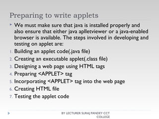 Preparing to write applets
 We must make sure that java is installed properly and
also ensure that either java aplletviewer or a java-enabled
browser is available. The steps involved in developing and
testing on applet are:
1. Building an applet code(.java file)
2. Creating an executable applet(.class file)
3. Designing a web page using HTML tags
4. Preparing <APPLET> tag
5. Incorporating <APPLET> tag into the web page
6. Creating HTML file
7. Testing the applet code
BY LECTURER SURAJ PANDEY CCT
COLLEGE
 
