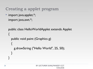 Creating a applet program
 import java.applet.*;
import java.awt.*;
public class HelloWorldApplet extends Applet
{
public void paint (Graphics g)
{
g.drawString ("Hello World", 25, 50);
}
}
BY LECTURER SURAJ PANDEY CCT
COLLEGE
 