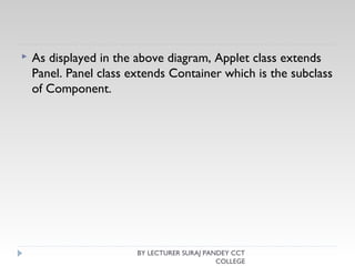  As displayed in the above diagram, Applet class extends
Panel. Panel class extends Container which is the subclass
of Component.
BY LECTURER SURAJ PANDEY CCT
COLLEGE
 