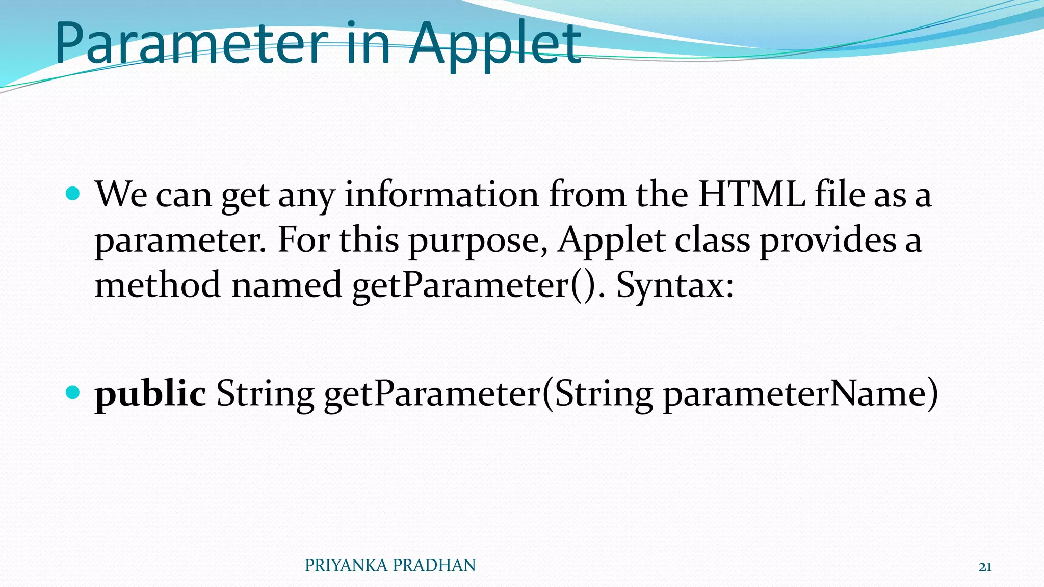 Parameter in Applet
 We can get any information from the HTML file as a
parameter. For this purpose, Applet class provides a
method named getParameter(). Syntax:
 public String getParameter(String parameterName)
PRIYANKA PRADHAN 21
 