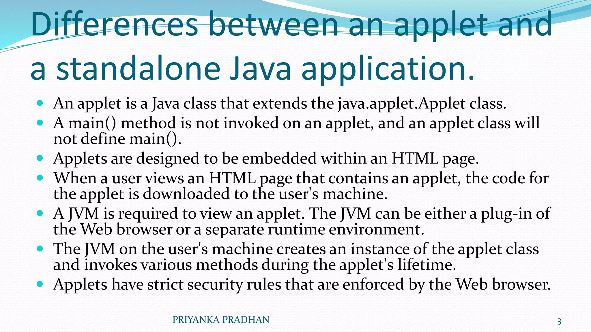 Differences between an applet and
a standalone Java application.
 An applet is a Java class that extends the java.applet.Applet class.
 A main() method is not invoked on an applet, and an applet class will
not define main().
 Applets are designed to be embedded within an HTML page.
 When a user views an HTML page that contains an applet, the code for
the applet is downloaded to the user's machine.
 A JVM is required to view an applet. The JVM can be either a plug-in of
the Web browser or a separate runtime environment.
 The JVM on the user's machine creates an instance of the applet class
and invokes various methods during the applet's lifetime.
 Applets have strict security rules that are enforced by the Web browser.
PRIYANKA PRADHAN 3
 