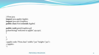 //First.java
import java.applet.Applet;
import java.awt.Graphics;
public class First extends Applet{
public void paint(Graphics g){
g.drawString("welcome to applet",150,150);
}
}
/*
<applet code="First.class" width="300" height="300">
</applet>
*/
PRIYANKA PRADHAN 11
 