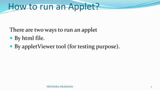 How to run an Applet?
There are two ways to run an applet
 By html file.
 By appletViewer tool (for testing purpose).
PRIYANKA PRADHAN 7
 