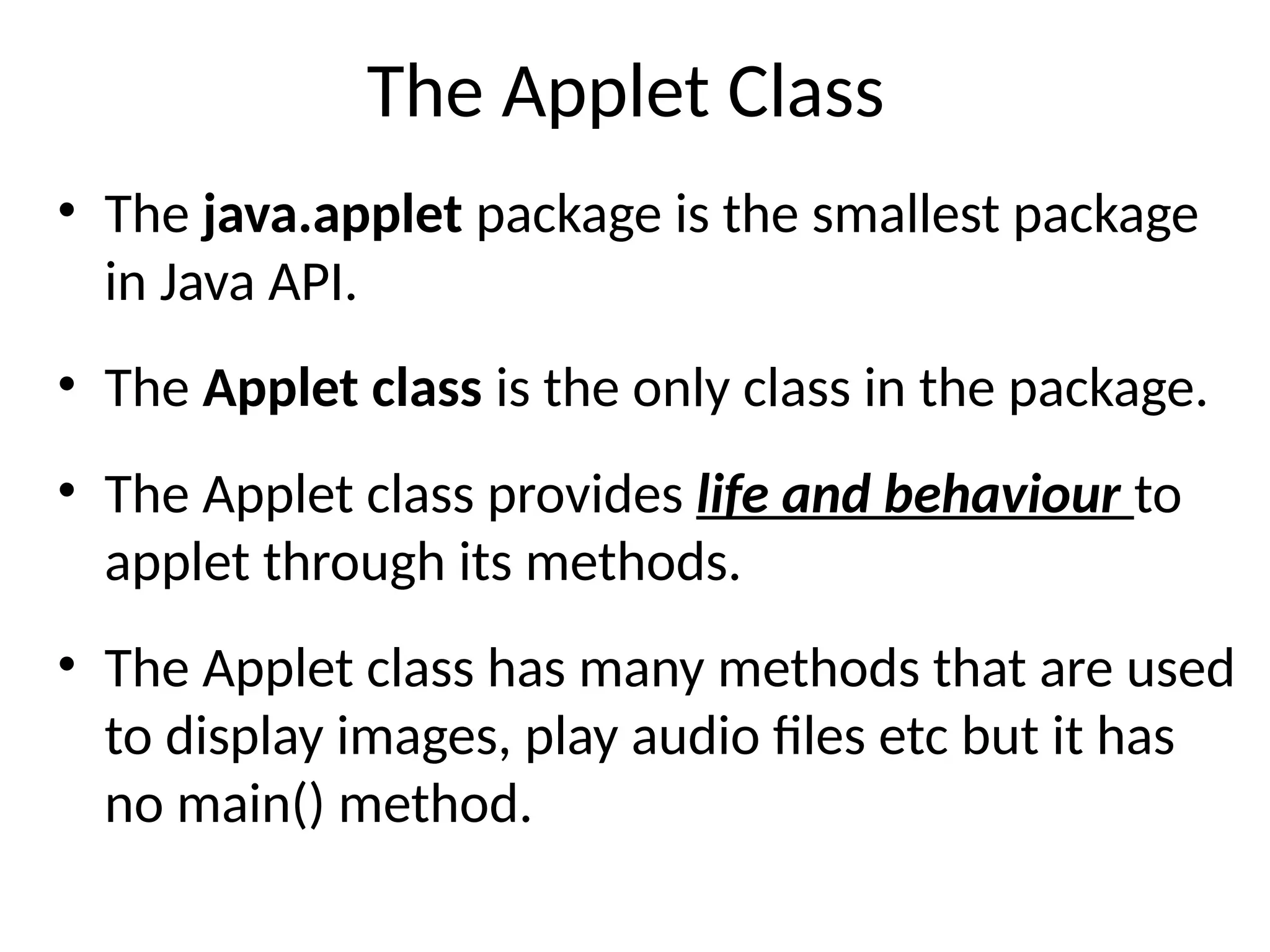 The Applet Class
• The java.applet package is the smallest package
in Java API.
• The Applet class is the only class in the package.
• The Applet class provides life and behaviour to
applet through its methods.
• The Applet class has many methods that are used
to display images, play audio files etc but it has
no main() method.
 