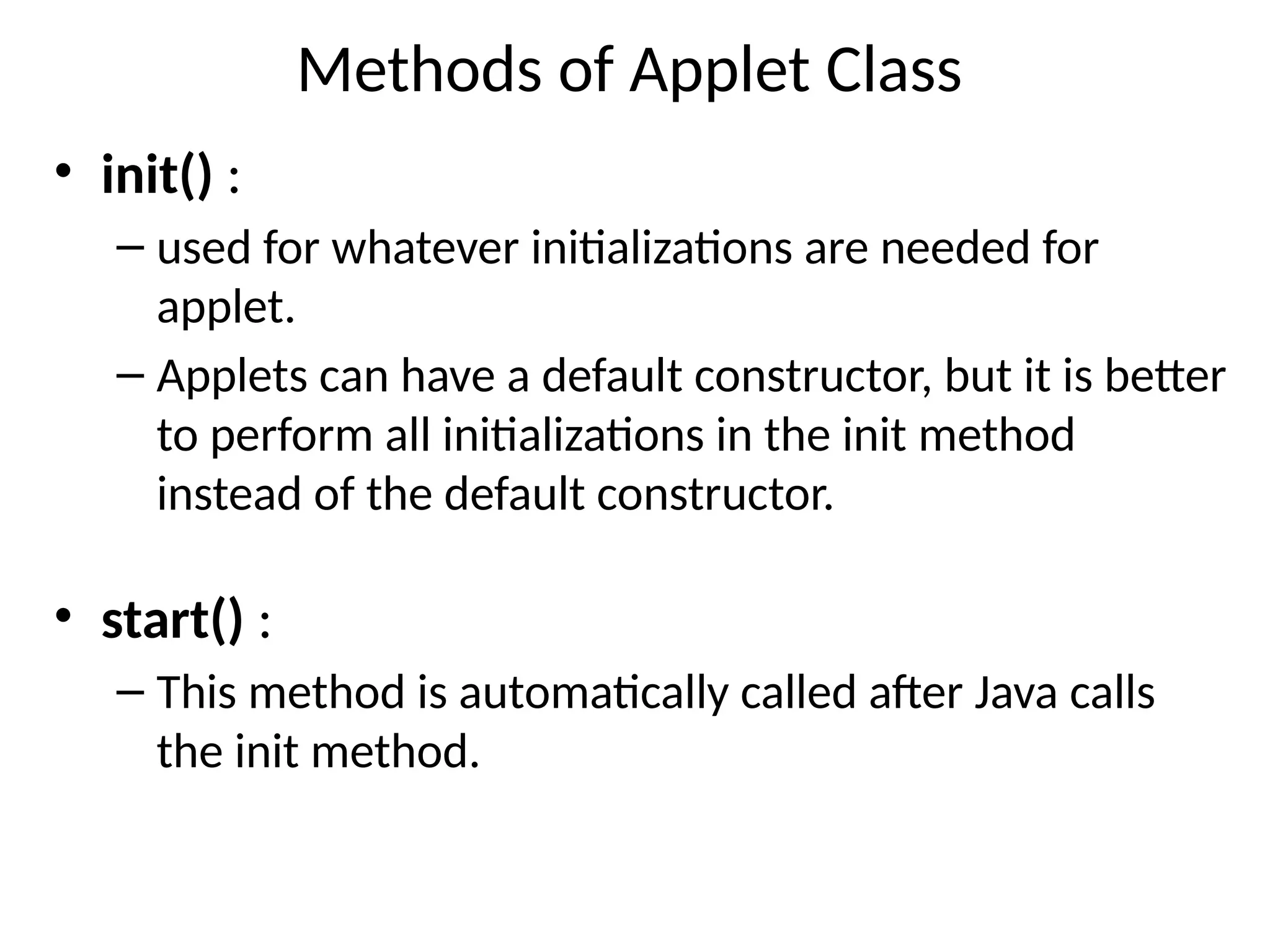 Methods of Applet Class
• init() :
– used for whatever initializations are needed for
applet.
– Applets can have a default constructor, but it is better
to perform all initializations in the init method
instead of the default constructor.
• start() :
– This method is automatically called after Java calls
the init method.
 