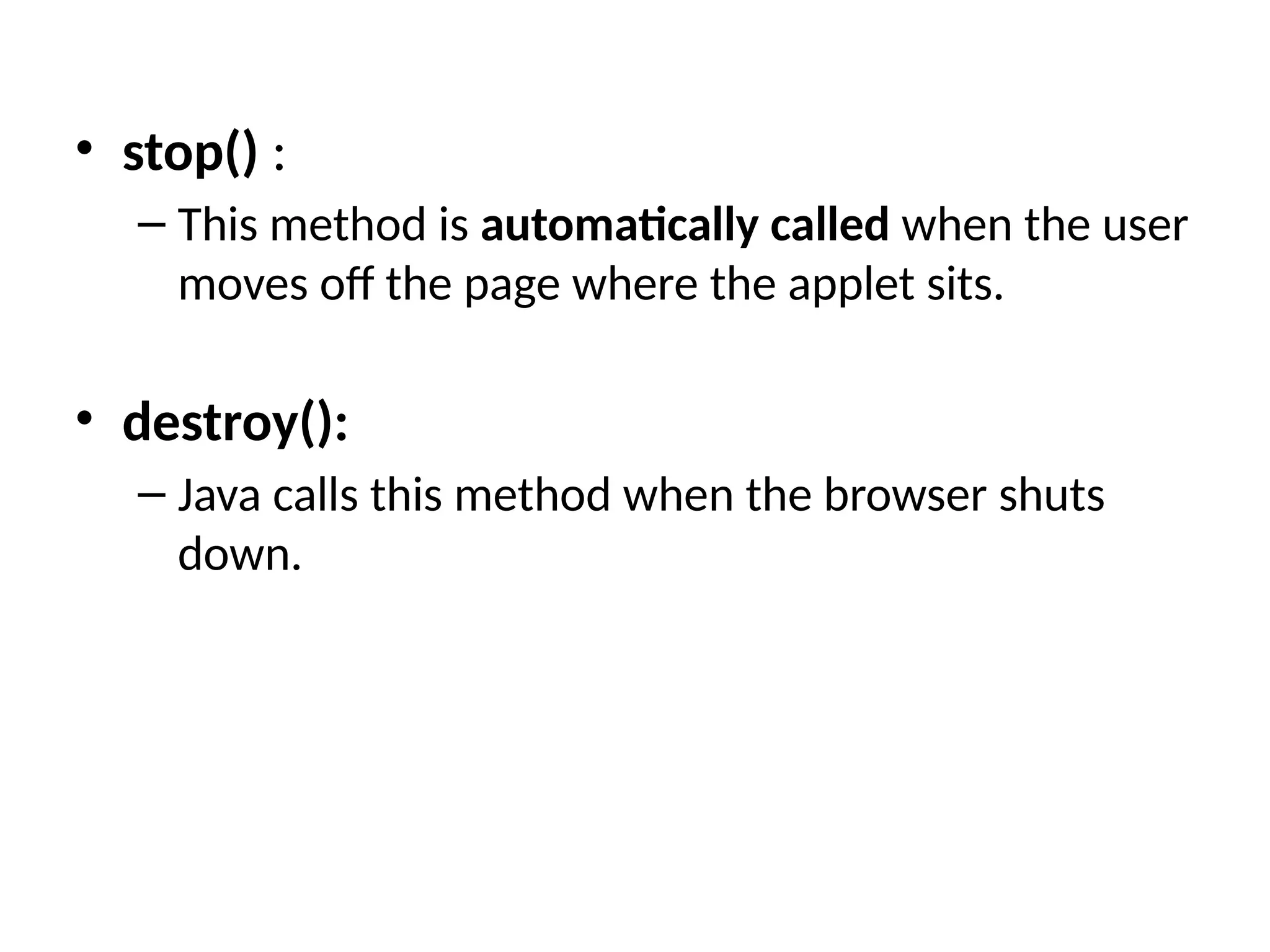 • stop() :
– This method is automatically called when the user
moves off the page where the applet sits.
• destroy():
– Java calls this method when the browser shuts
down.
 