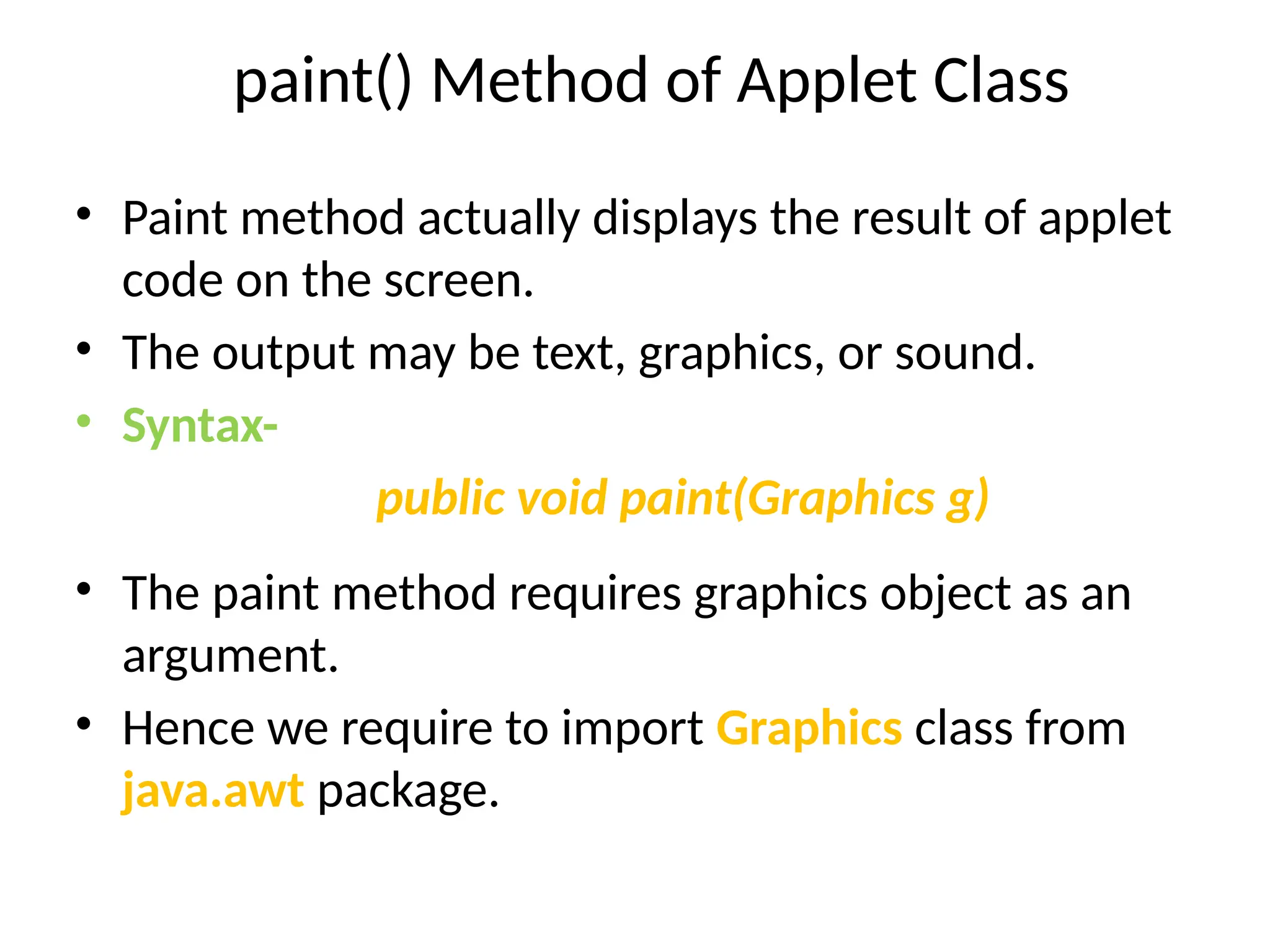 paint() Method of Applet Class
• Paint method actually displays the result of applet
code on the screen.
• The output may be text, graphics, or sound.
• Syntax-
public void paint(Graphics g)
• The paint method requires graphics object as an
argument.
• Hence we require to import Graphics class from
java.awt package.
 