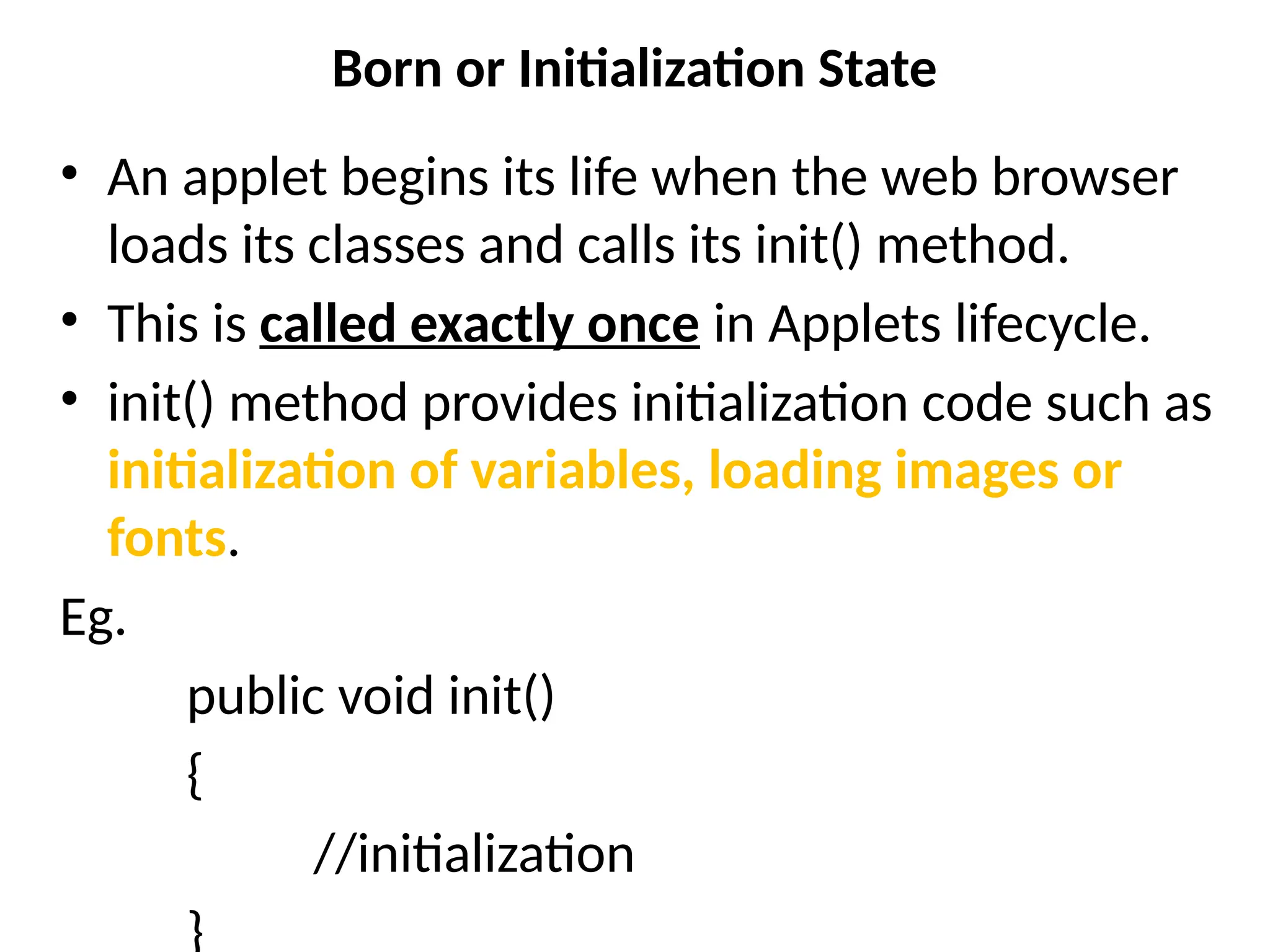 Born or Initialization State
• An applet begins its life when the web browser
loads its classes and calls its init() method.
• This is called exactly once in Applets lifecycle.
• init() method provides initialization code such as
initialization of variables, loading images or
fonts.
Eg.
public void init()
{
//initialization
}
 