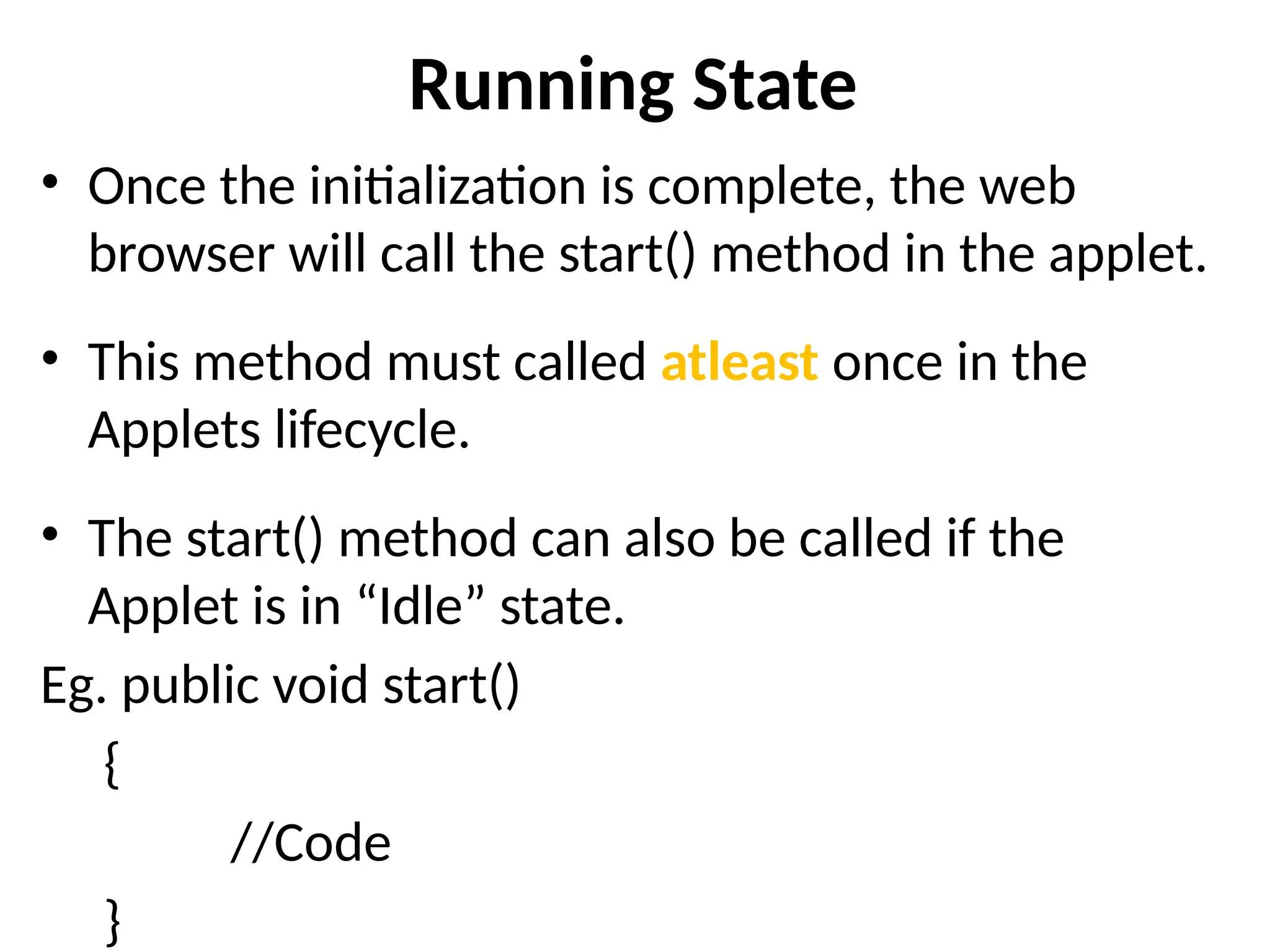 Running State
• Once the initialization is complete, the web
browser will call the start() method in the applet.
• This method must called atleast once in the
Applets lifecycle.
• The start() method can also be called if the
Applet is in “Idle” state.
Eg. public void start()
{
//Code
}
 