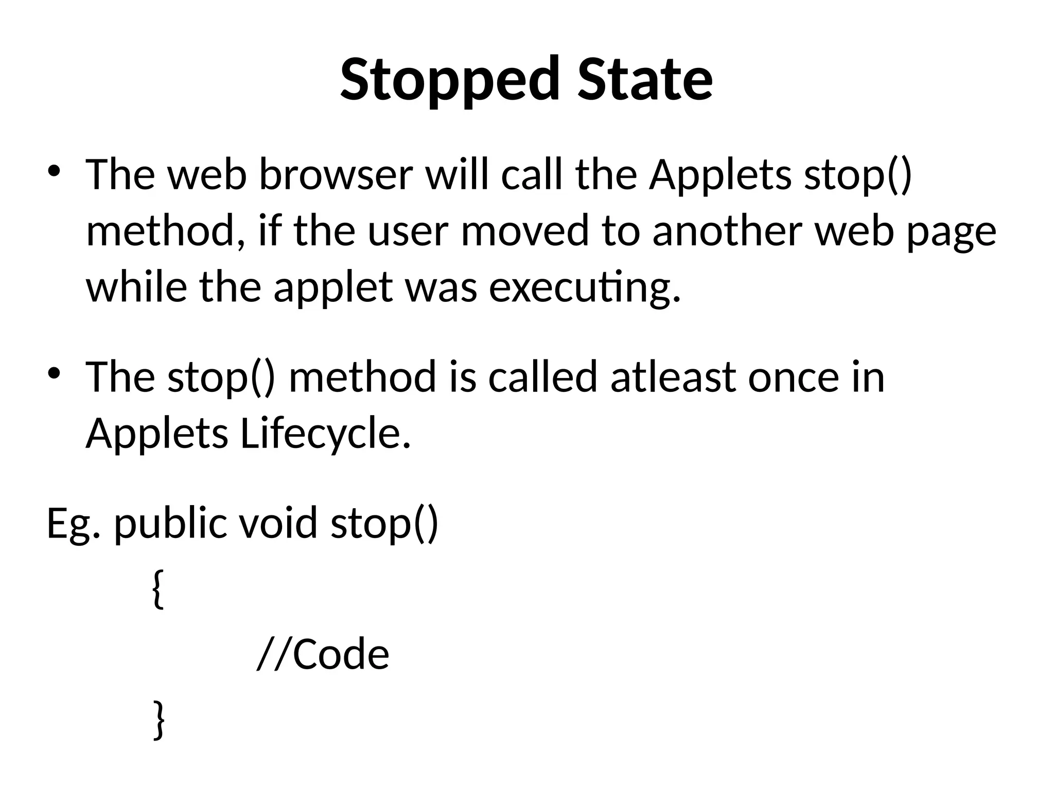 Stopped State
• The web browser will call the Applets stop()
method, if the user moved to another web page
while the applet was executing.
• The stop() method is called atleast once in
Applets Lifecycle.
Eg. public void stop()
{
//Code
}
 