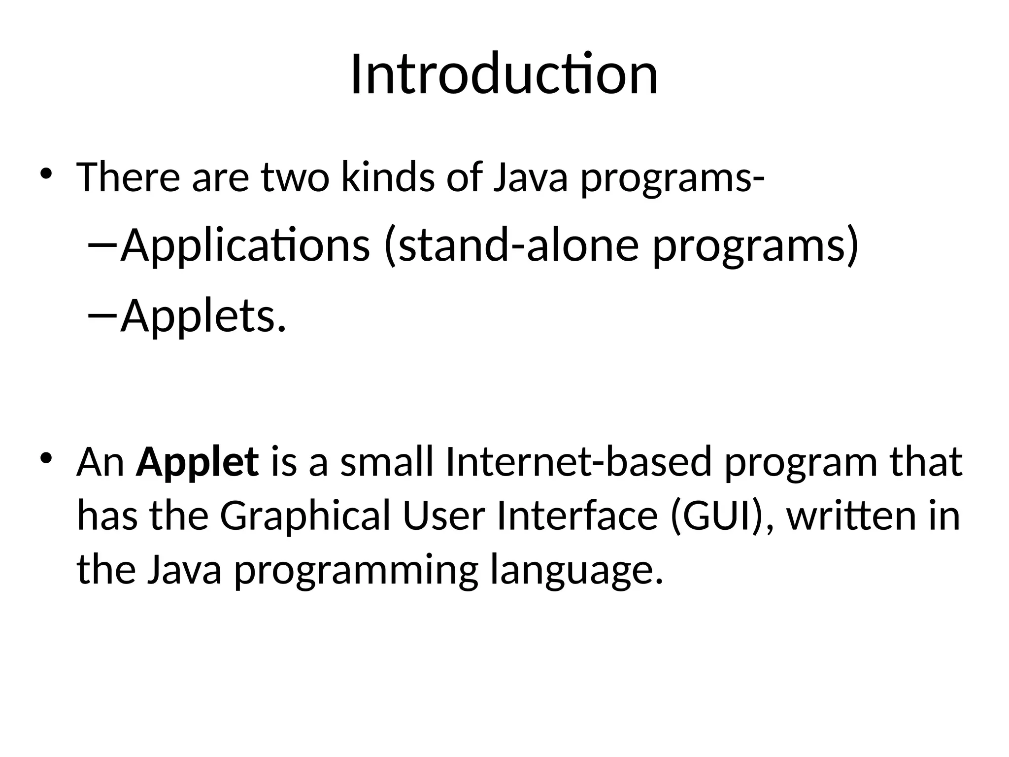 Introduction
• There are two kinds of Java programs-
–Applications (stand-alone programs)
–Applets.
• An Applet is a small Internet-based program that
has the Graphical User Interface (GUI), written in
the Java programming language.
 