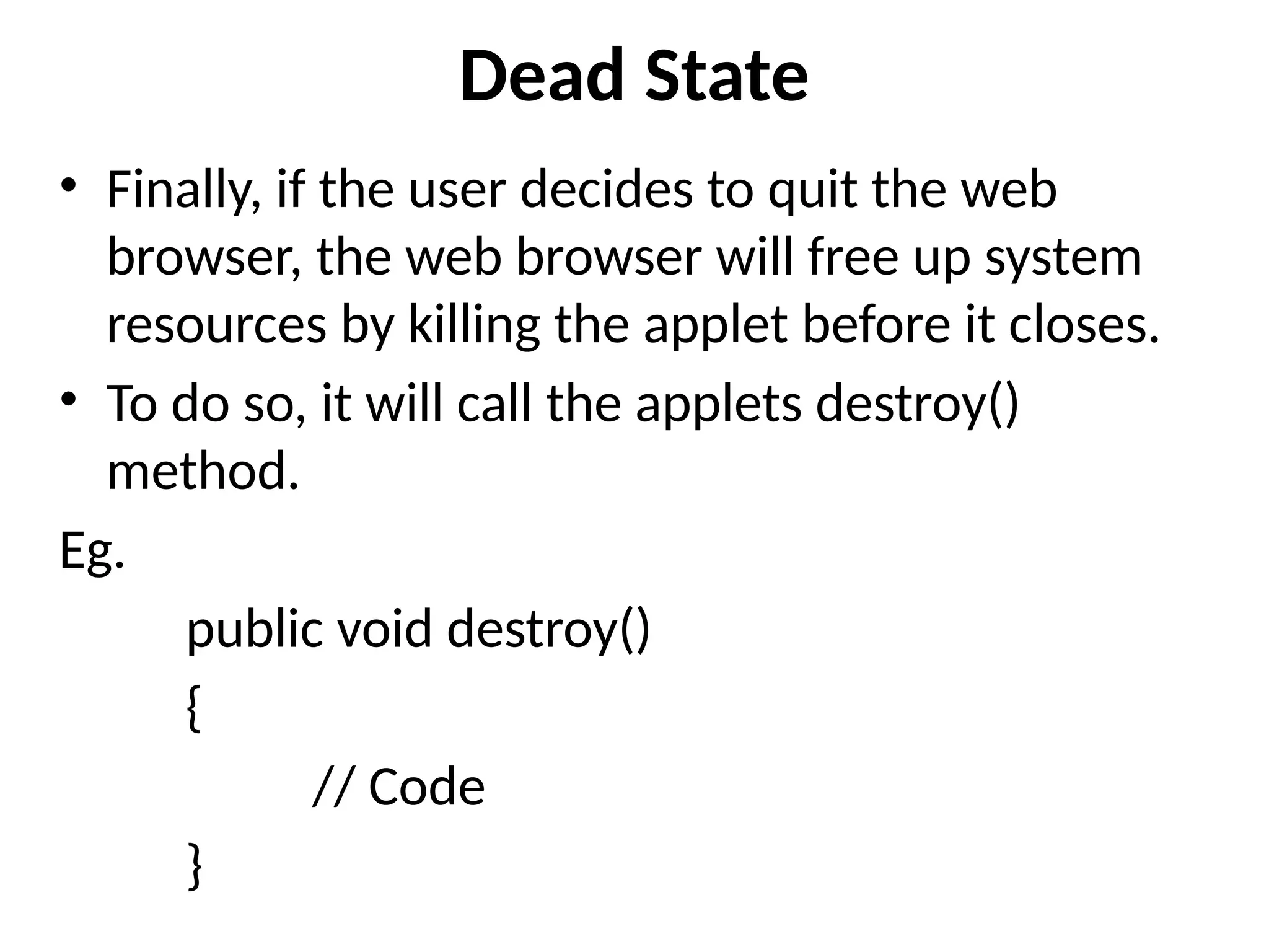 Dead State
• Finally, if the user decides to quit the web
browser, the web browser will free up system
resources by killing the applet before it closes.
• To do so, it will call the applets destroy()
method.
Eg.
public void destroy()
{
// Code
}
 