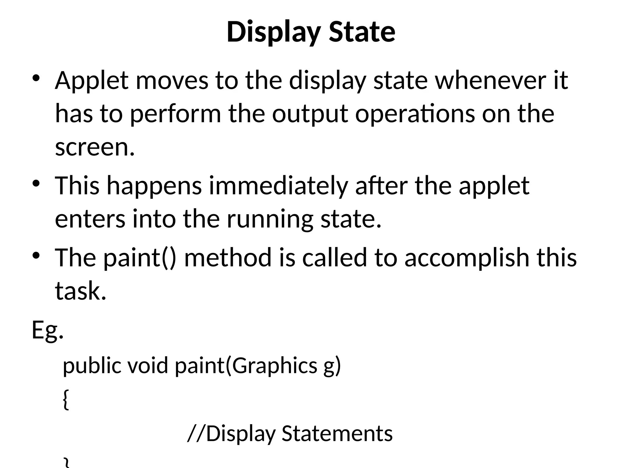 Display State
• Applet moves to the display state whenever it
has to perform the output operations on the
screen.
• This happens immediately after the applet
enters into the running state.
• The paint() method is called to accomplish this
task.
Eg.
public void paint(Graphics g)
{
//Display Statements
 