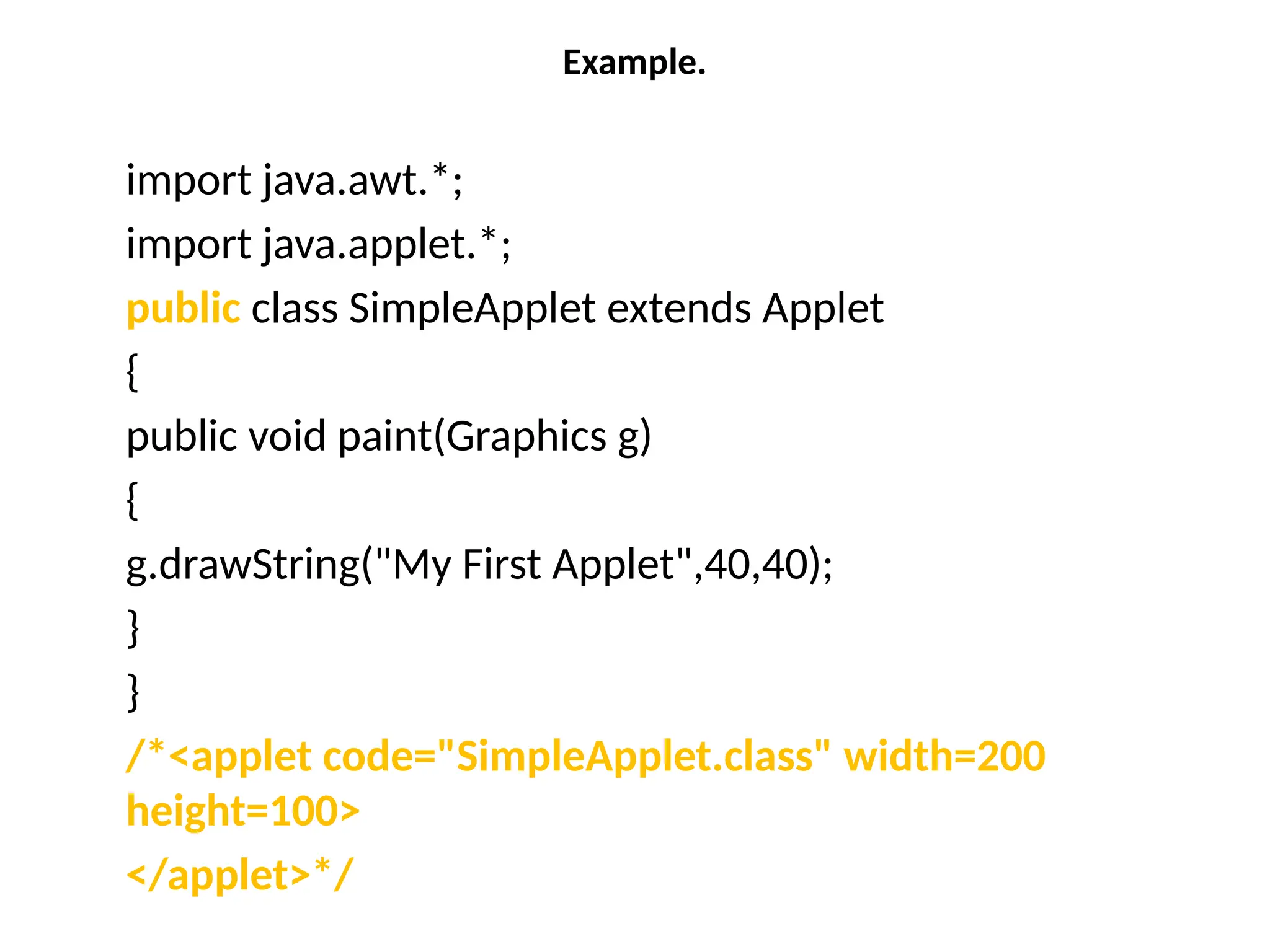 Example.
import java.awt.*;
import java.applet.*;
public class SimpleApplet extends Applet
{
public void paint(Graphics g)
{
g.drawString("My First Applet",40,40);
}
}
/*<applet code="SimpleApplet.class" width=200
height=100>
</applet>*/
 