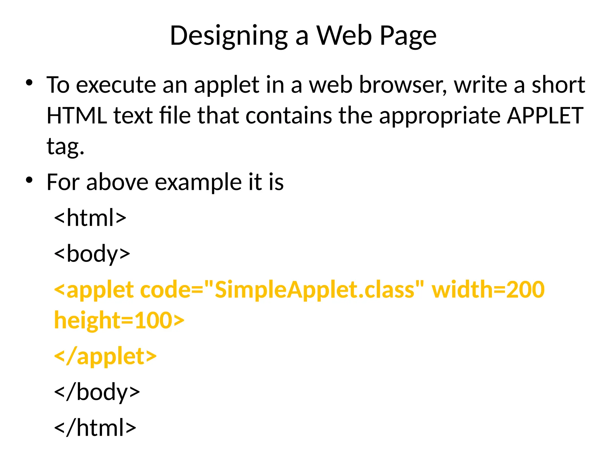 Designing a Web Page
• To execute an applet in a web browser, write a short
HTML text file that contains the appropriate APPLET
tag.
• For above example it is
<html>
<body>
<applet code="SimpleApplet.class" width=200
height=100>
</applet>
</body>
</html>
 