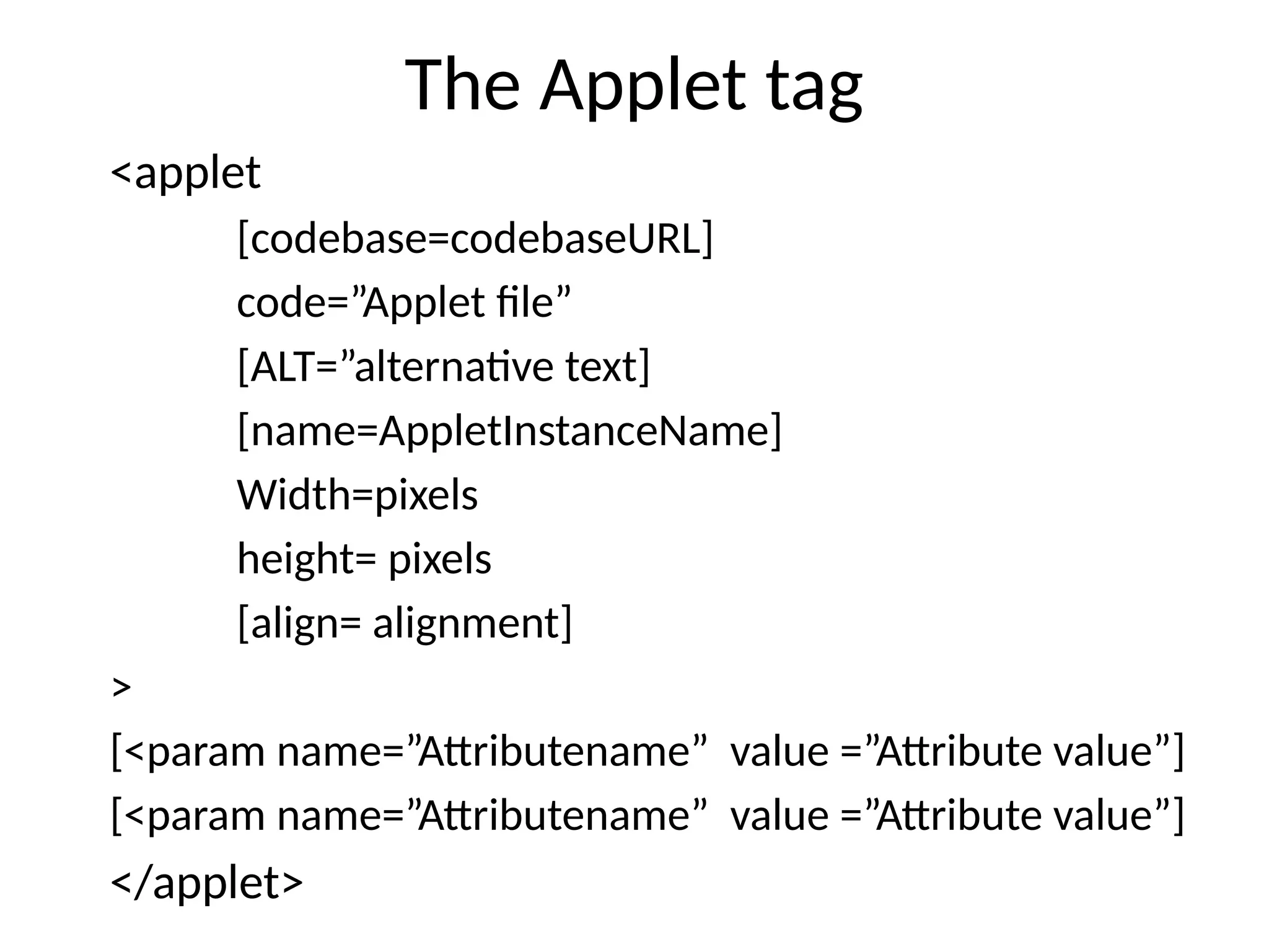The Applet tag
<applet
[codebase=codebaseURL]
code=”Applet file”
[ALT=”alternative text]
[name=AppletInstanceName]
Width=pixels
height= pixels
[align= alignment]
>
[<param name=”Attributename” value =”Attribute value”]
[<param name=”Attributename” value =”Attribute value”]
</applet>
 