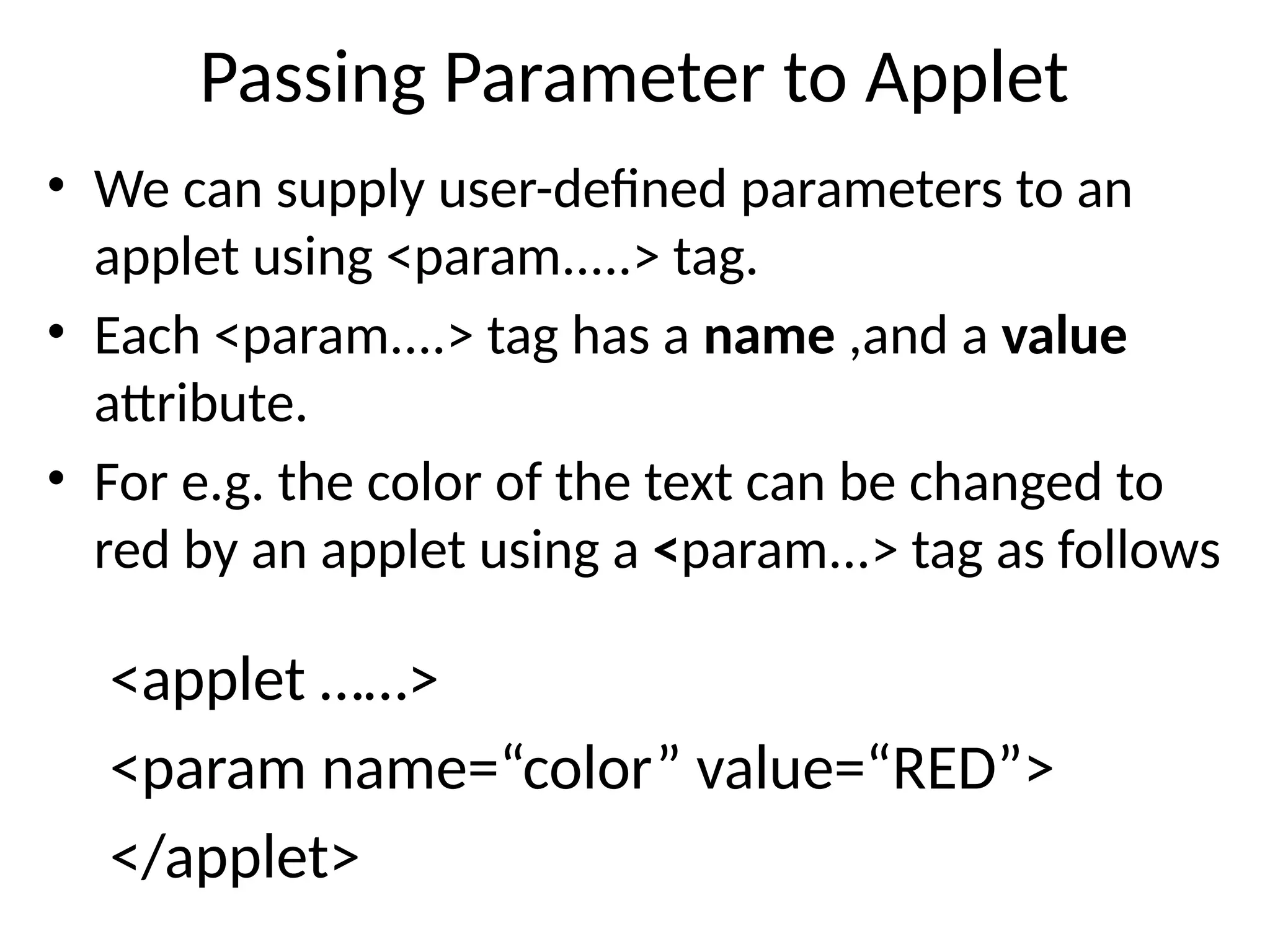 Passing Parameter to Applet
• We can supply user-defined parameters to an
applet using <param.....> tag.
• Each <param....> tag has a name ,and a value
attribute.
• For e.g. the color of the text can be changed to
red by an applet using a <param...> tag as follows
<applet ……>
<param name=“color” value=“RED”>
</applet>
 