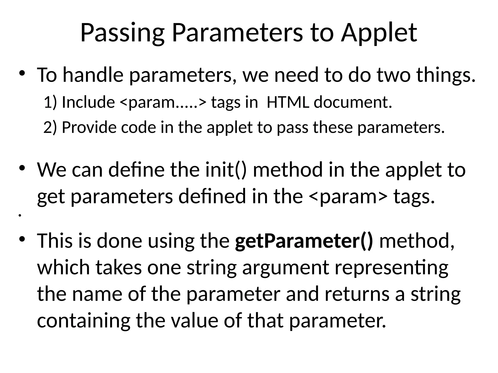 Passing Parameters to Applet
• To handle parameters, we need to do two things.
1) Include <param.....> tags in HTML document.
2) Provide code in the applet to pass these parameters.
• We can define the init() method in the applet to
get parameters defined in the <param> tags.
•
• This is done using the getParameter() method,
which takes one string argument representing
the name of the parameter and returns a string
containing the value of that parameter.
 