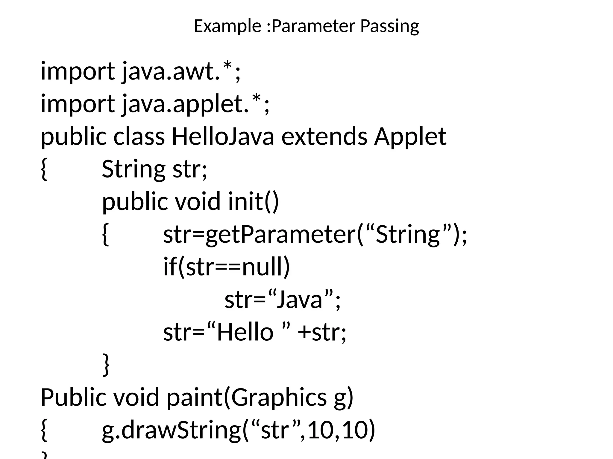 Example :Parameter Passing
import java.awt.*;
import java.applet.*;
public class HelloJava extends Applet
{ String str;
public void init()
{ str=getParameter(“String”);
if(str==null)
str=“Java”;
str=“Hello ” +str;
}
Public void paint(Graphics g)
{ g.drawString(“str”,10,10)
 