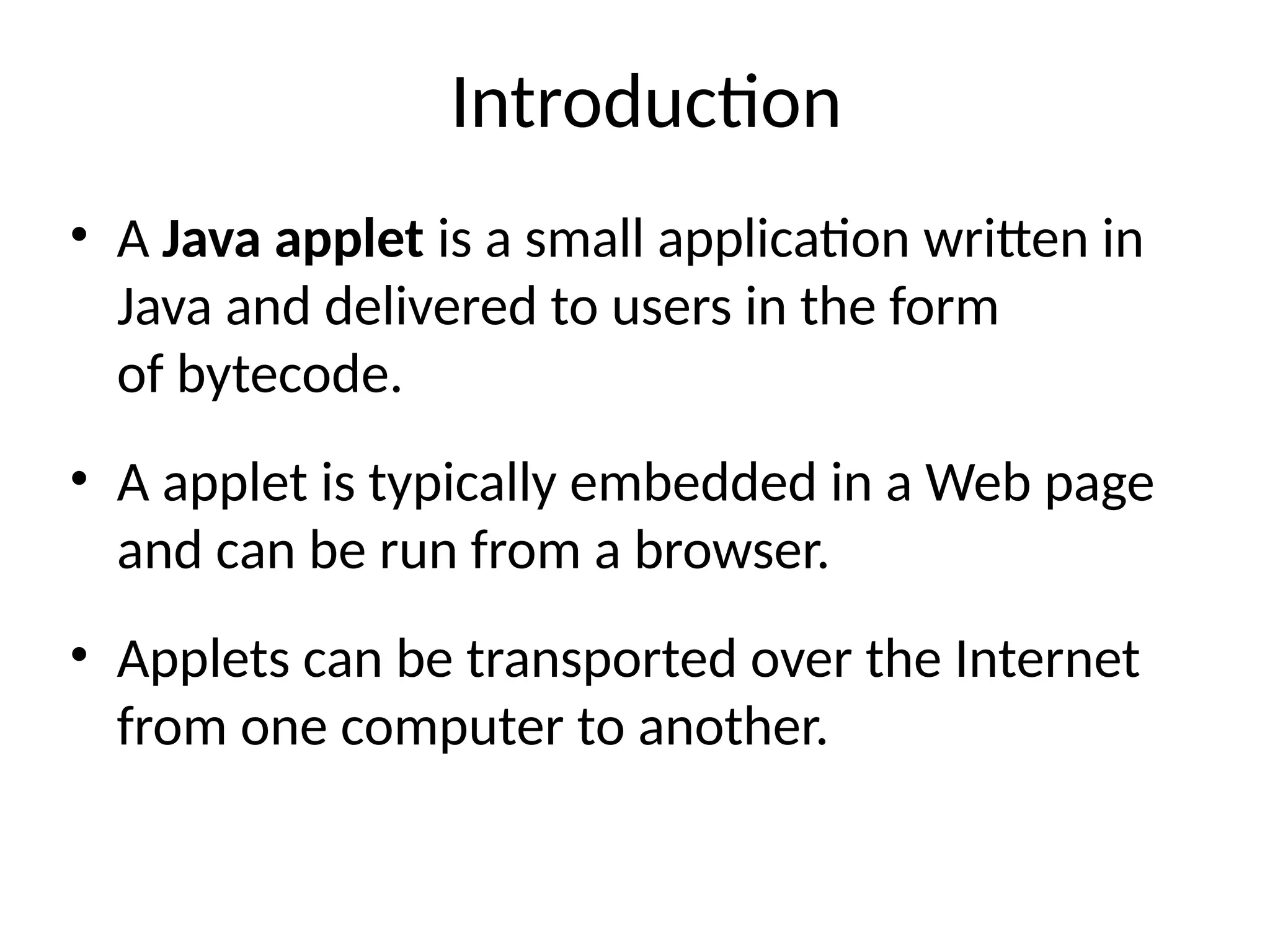Introduction
• A Java applet is a small application written in
Java and delivered to users in the form
of bytecode.
• A applet is typically embedded in a Web page
and can be run from a browser.
• Applets can be transported over the Internet
from one computer to another.
 