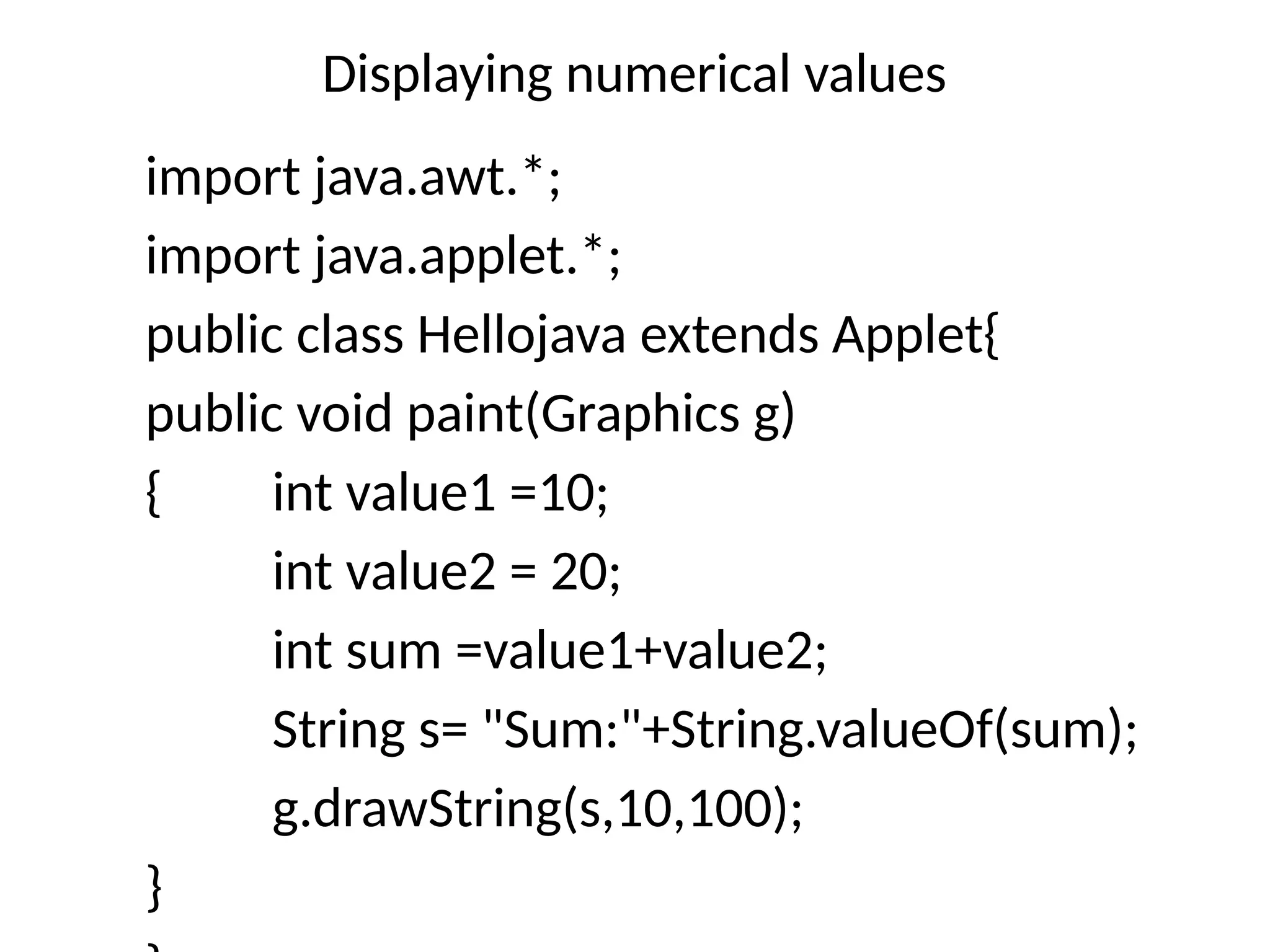 Displaying numerical values
import java.awt.*;
import java.applet.*;
public class Hellojava extends Applet{
public void paint(Graphics g)
{ int value1 =10;
int value2 = 20;
int sum =value1+value2;
String s= "Sum:"+String.valueOf(sum);
g.drawString(s,10,100);
}
 