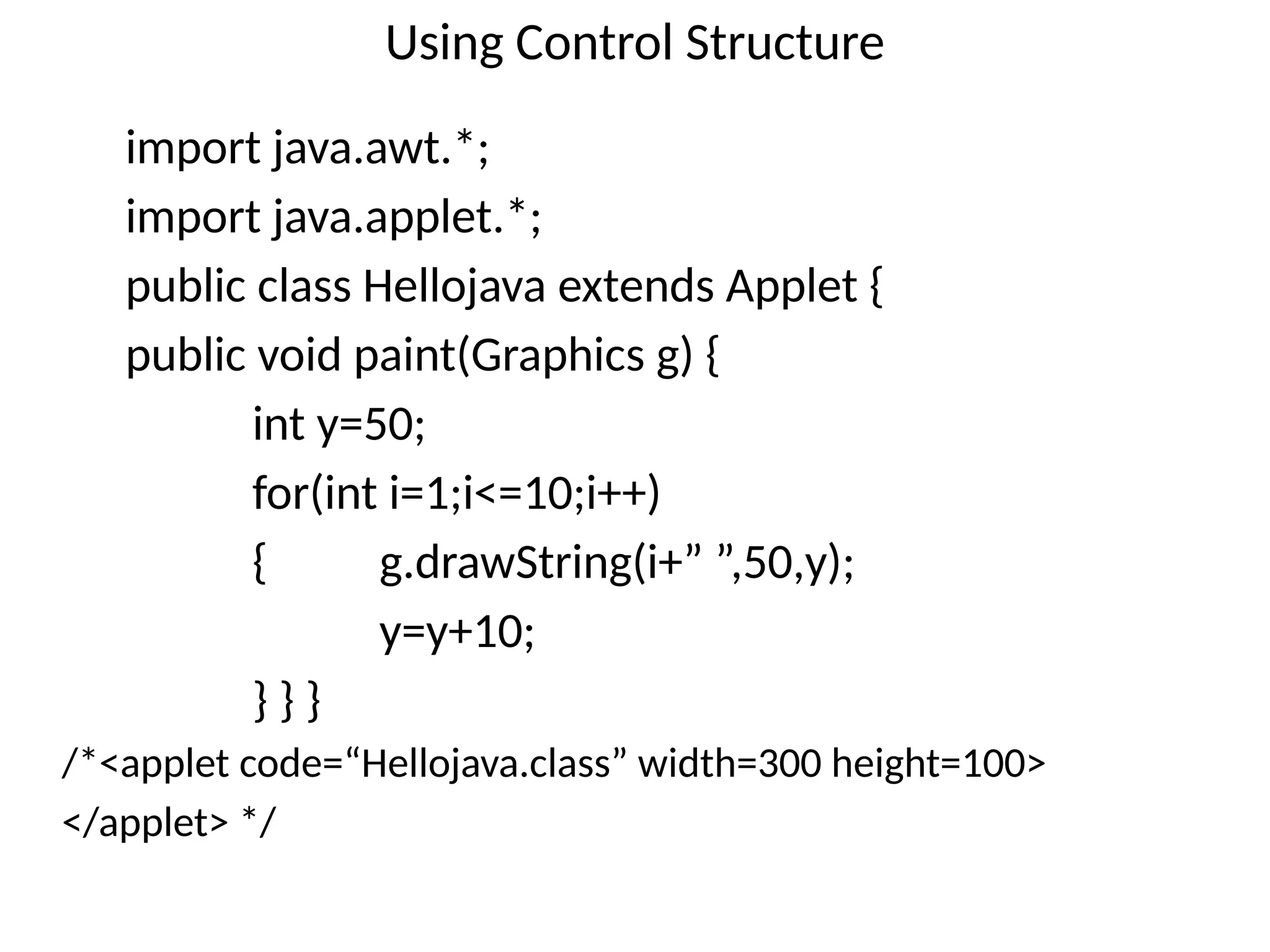 Using Control Structure
import java.awt.*;
import java.applet.*;
public class Hellojava extends Applet {
public void paint(Graphics g) {
int y=50;
for(int i=1;i<=10;i++)
{ g.drawString(i+” ”,50,y);
y=y+10;
} } }
/*<applet code=“Hellojava.class” width=300 height=100>
</applet> */
 