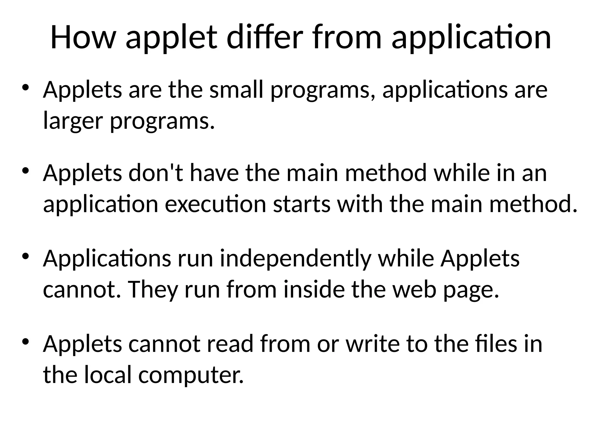 How applet differ from application
• Applets are the small programs, applications are
larger programs.
• Applets don't have the main method while in an
application execution starts with the main method.
• Applications run independently while Applets
cannot. They run from inside the web page.
• Applets cannot read from or write to the files in
the local computer.
 