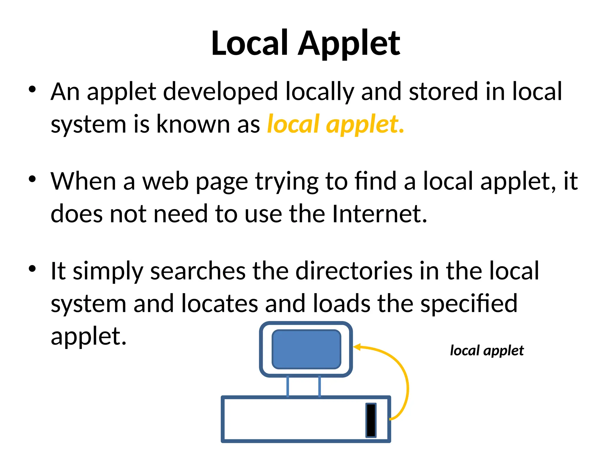Local Applet
• An applet developed locally and stored in local
system is known as local applet.
• When a web page trying to find a local applet, it
does not need to use the Internet.
• It simply searches the directories in the local
system and locates and loads the specified
applet. local applet
 