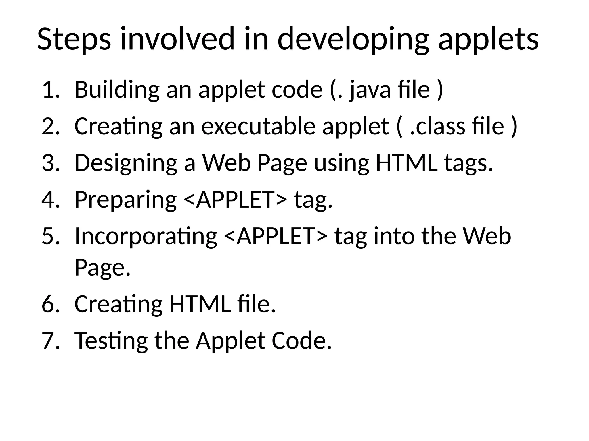 Steps involved in developing applets
1. Building an applet code (. java file )
2. Creating an executable applet ( .class file )
3. Designing a Web Page using HTML tags.
4. Preparing <APPLET> tag.
5. Incorporating <APPLET> tag into the Web
Page.
6. Creating HTML file.
7. Testing the Applet Code.
 