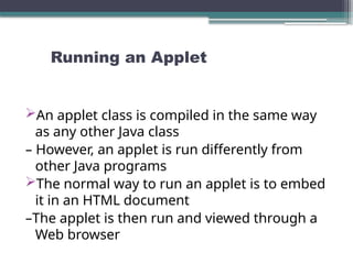 Running an Applet
An applet class is compiled in the same way
as any other Java class
– However, an applet is run differently from
other Java programs
The normal way to run an applet is to embed
it in an HTML document
–The applet is then run and viewed through a
Web browser
 