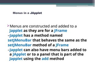 Menus in a JApplet
Menus are constructed and added to a
Japplet as they are for a JFrame
–Japplet has a method named
setJMenuBar that behaves the same as the
setJMenuBar method of a JFrame
–Japplet can also have menu bars added to
a JApplet or to a panel that is part of the
Japplet using the add method
 