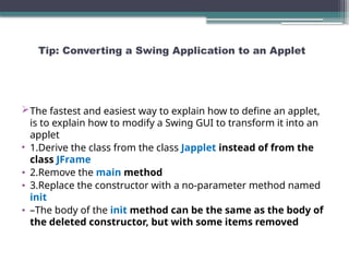 Tip: Converting a Swing Application to an Applet
The fastest and easiest way to explain how to define an applet,
is to explain how to modify a Swing GUI to transform it into an
applet
• 1.Derive the class from the class Japplet instead of from the
class JFrame
• 2.Remove the main method
• 3.Replace the constructor with a no-parameter method named
init
• –The body of the init method can be the same as the body of
the deleted constructor, but with some items removed
 