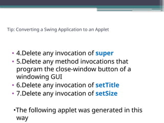 Tip: Converting a Swing Application to an Applet
• 4.Delete any invocation of super
• 5.Delete any method invocations that
program the close-window button of a
windowing GUI
• 6.Delete any invocation of setTitle
• 7.Delete any invocation of setSize
•The following applet was generated in this
way
 