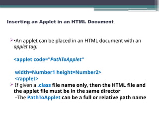 Inserting an Applet in an HTML Document
•An applet can be placed in an HTML document with an
applet tag:
<applet code="PathToApplet"
width=Number1 height=Number2>
</applet>
 If given a .class file name only, then the HTML file and
the applet file must be in the same director
–The PathToApplet can be a full or relative path name
 