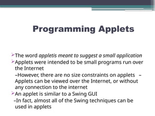 Programming Applets
The word appletis meant to suggest a small application
Applets were intended to be small programs run over
the Internet
–However, there are no size constraints on applets –
Applets can be viewed over the Internet, or without
any connection to the internet
An applet is similar to a Swing GUI
–In fact, almost all of the Swing techniques can be
used in applets
 
