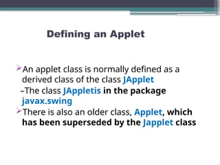 Defining an Applet
An applet class is normally defined as a
derived class of the class JApplet
–The class JAppletis in the package
javax.swing
There is also an older class, Applet, which
has been superseded by the Japplet class
 