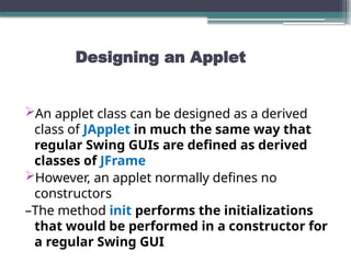 Designing an Applet
An applet class can be designed as a derived
class of JApplet in much the same way that
regular Swing GUIs are defined as derived
classes of JFrame
However, an applet normally defines no
constructors
–The method init performs the initializations
that would be performed in a constructor for
a regular Swing GUI
 