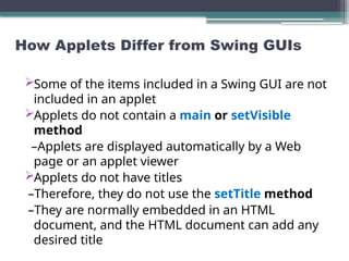 How Applets Differ from Swing GUIs
Some of the items included in a Swing GUI are not
included in an applet
Applets do not contain a main or setVisible
method
–Applets are displayed automatically by a Web
page or an applet viewer
Applets do not have titles
–Therefore, they do not use the setTitle method
–They are normally embedded in an HTML
document, and the HTML document can add any
desired title
 