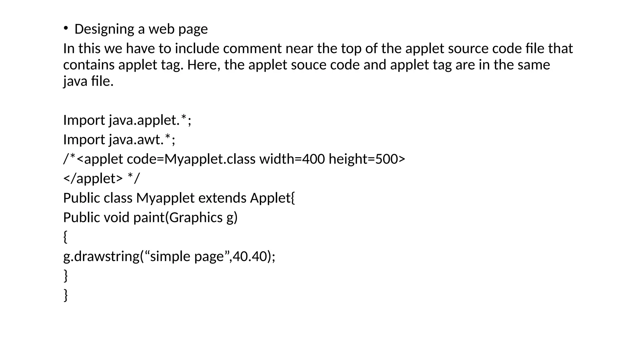 &bull; Designing a web page
In this we have to include comment near the top of the applet source code file that
contains applet tag. Here, the applet souce code and applet tag are in the same
java file.
Import java.applet.*;
Import java.awt.*;
/*<applet code=Myapplet.class width=400 height=500>
</applet> */
Public class Myapplet extends Applet{
Public void paint(Graphics g)
{
g.drawstring(&ldquo;simple page&rdquo;,40.40);
}
}
 